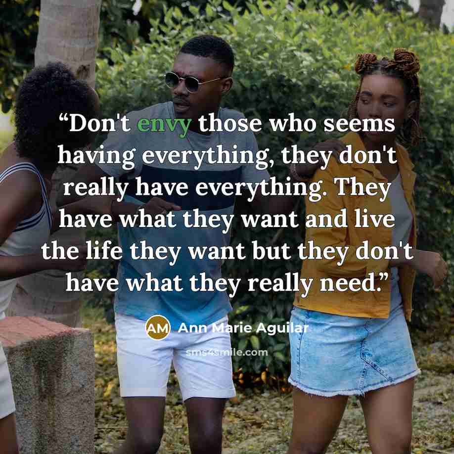 “Don't envy those who seems having everything, they don't really have everything. They have what they want and live the life they want but they don't have what they really need.” quote by Ann Marie Aguilar