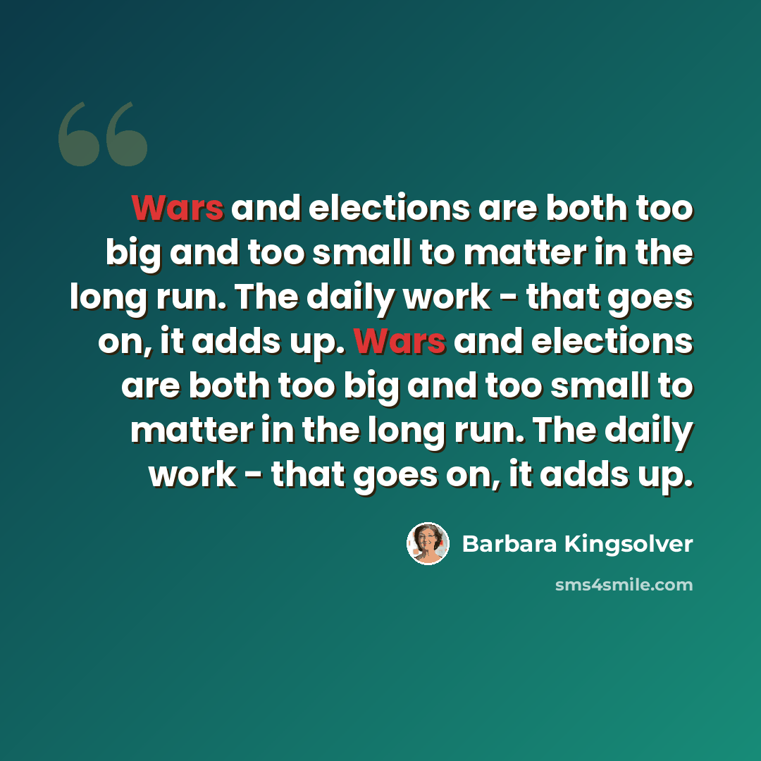 “Wars and elections are both too big and too small to matter in the long run. The daily work - that goes on, it adds up. Wars and elections are both too big and too small to matter in the long run. The daily work - that goes on, it adds up.” quote by Barbara Kingsolver