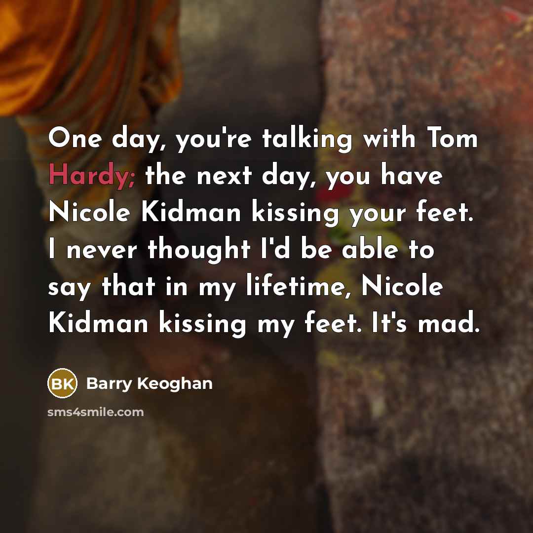 “One day, you're talking with Tom Hardy; the next day, you have Nicole Kidman kissing your feet. I never thought I'd be able to say that in my lifetime, Nicole Kidman kissing my feet. It's mad.” quote by Barry Keoghan