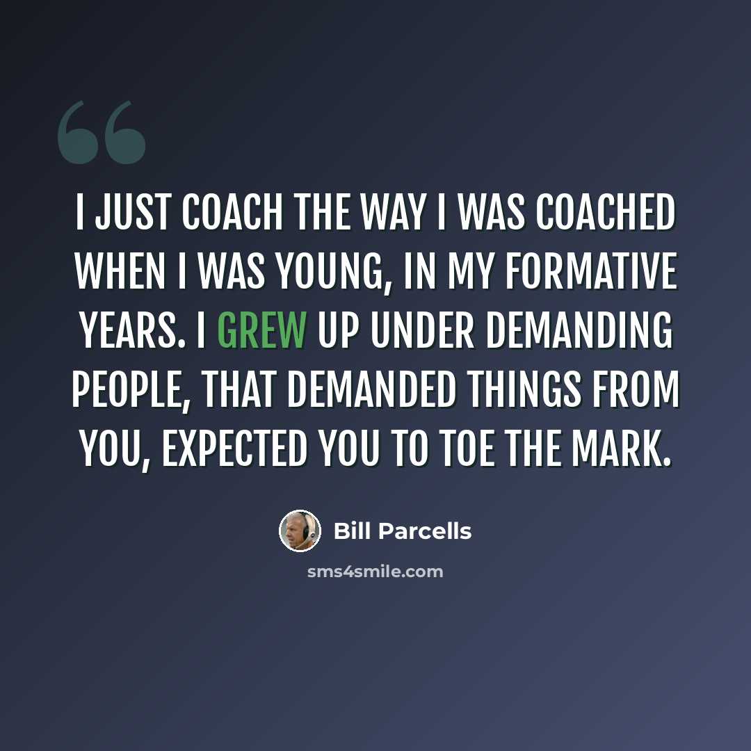“I just coach the way I was coached when I was young, in my formative years. I grew up under demanding people, that demanded things from you, expected you to toe the mark.” quote by Bill Parcells