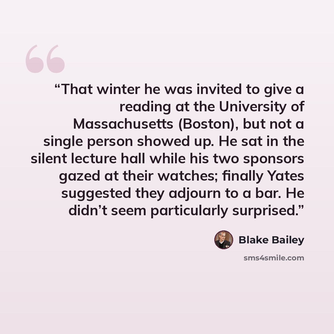 “That winter he was invited to give a reading at the University of Massachusetts (Boston), but not a single person showed up. He sat in the silent lecture hall while his two sponsors gazed at their watches; finally Yates suggested they adjourn to a bar. He didn’t seem particularly surprised.” quote by Blake Bailey