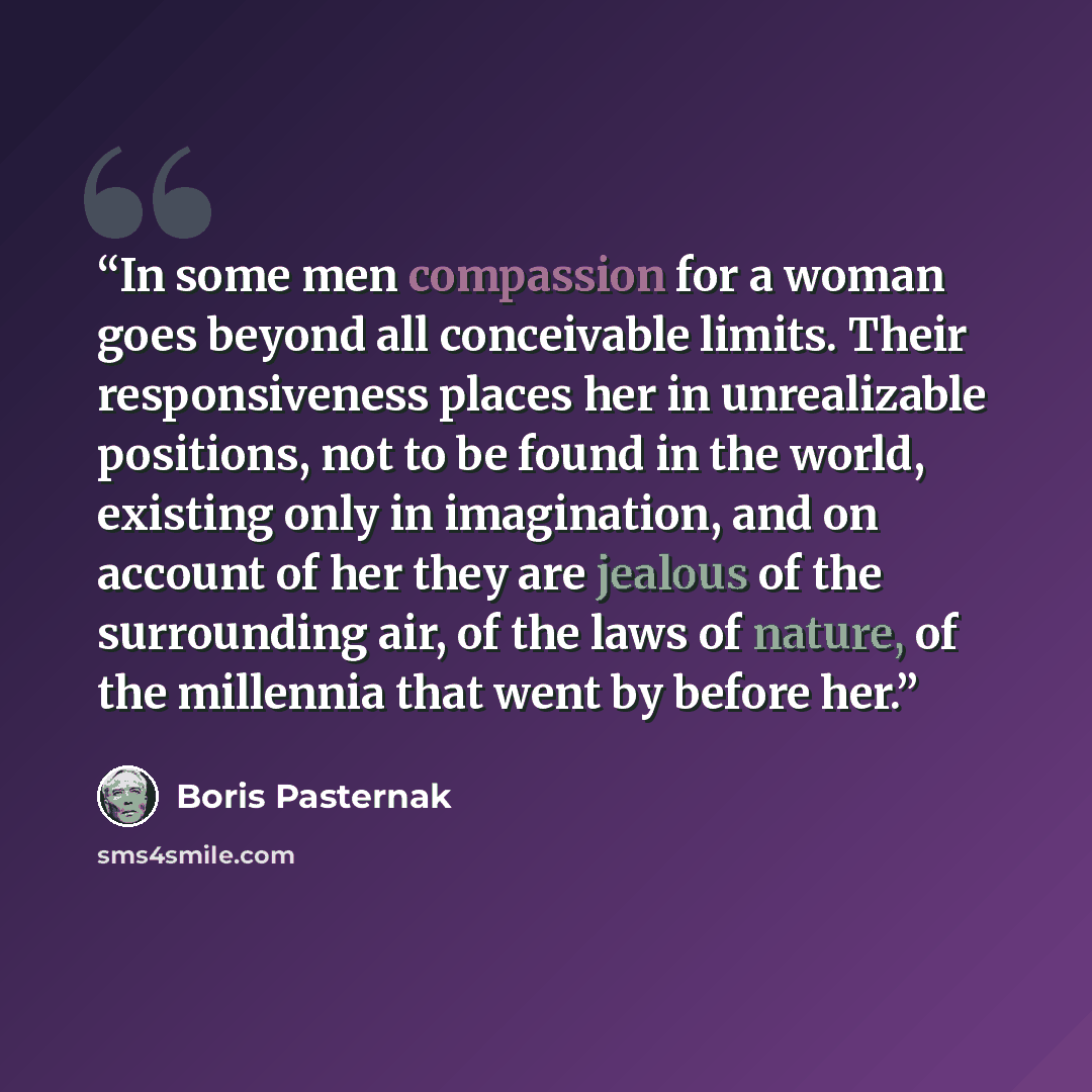 “In some men compassion for a woman goes beyond all conceivable limits. Their responsiveness places her in unrealizable positions, not to be found in the world, existing only in imagination, and on account of her they are jealous of the surrounding air, of the laws of nature, of the millennia that…” quote by Boris Pasternak