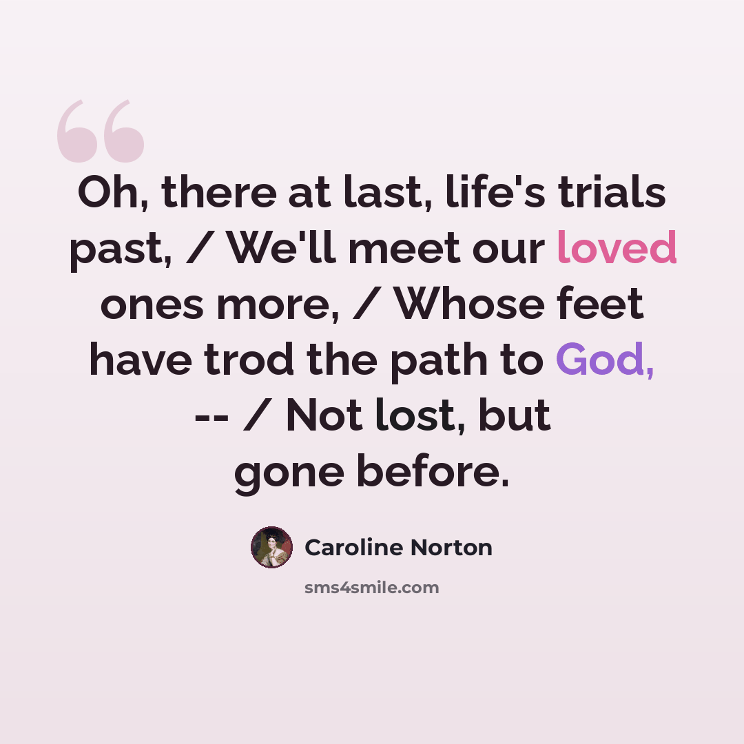 “Oh, there at last, life's trials past, / We'll meet our loved ones more, / Whose feet have trod the path to God, -- / Not lost, but gone before.” quote by Caroline Norton