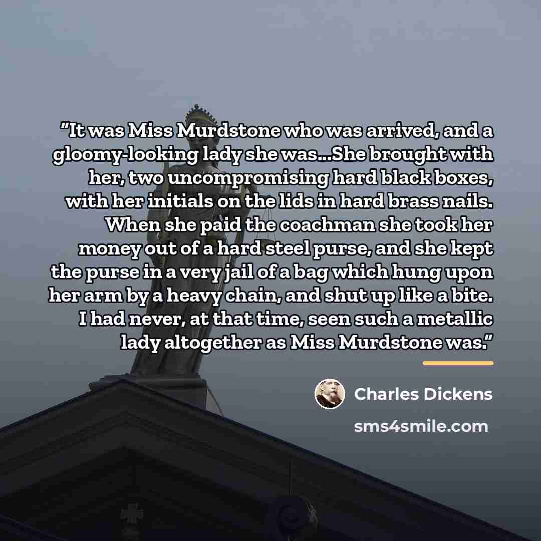 “It was Miss Murdstone who was arrived, and a gloomy-looking lady she was...She brought with her, two uncompromising hard black boxes, with her initials on the lids in hard brass nails. When she paid the coachman she took her money out of a hard steel purse, and she kept the purse in a very jail of…” quote by Charles Dickens