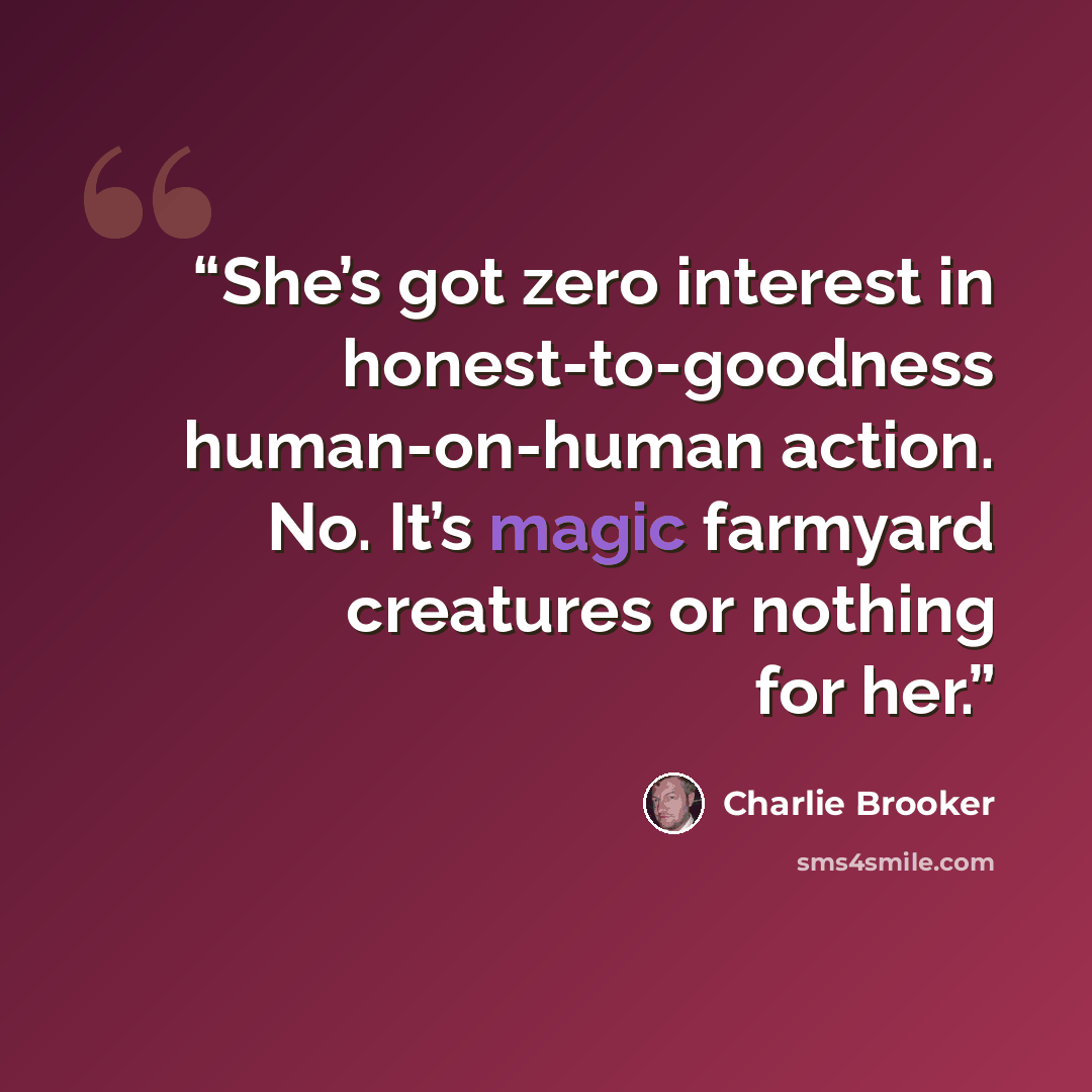 “She’s got zero interest in honest-to-goodness human-on-human action. No. It’s magic farmyard creatures or nothing for her.” quote by Charlie Brooker