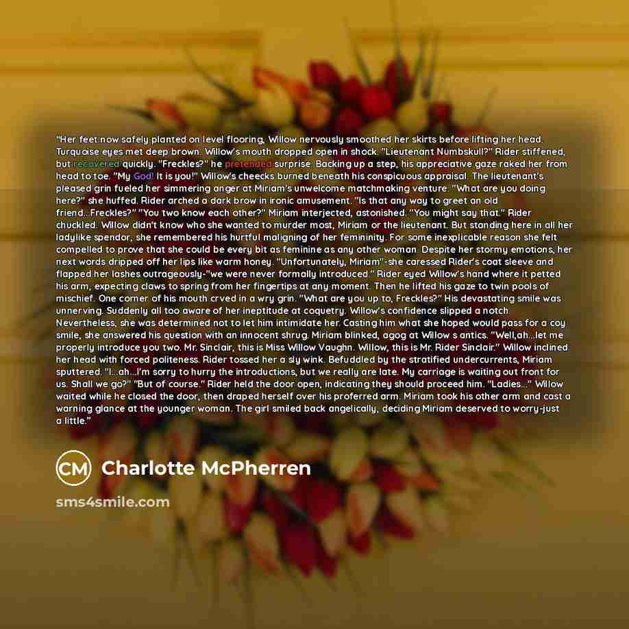 “Her feet now safely planted on level flooring, Willow nervously smoothed her skirts before lifting her head. Turquoise eyes met deep brown. Willow's mouth dropped open in shock. "Lieutenant Numbskull?" Rider stiffened, but recovered quickly. "Freckles?" he pretended surprise. Backing up a step…” quote by Charlotte McPherren