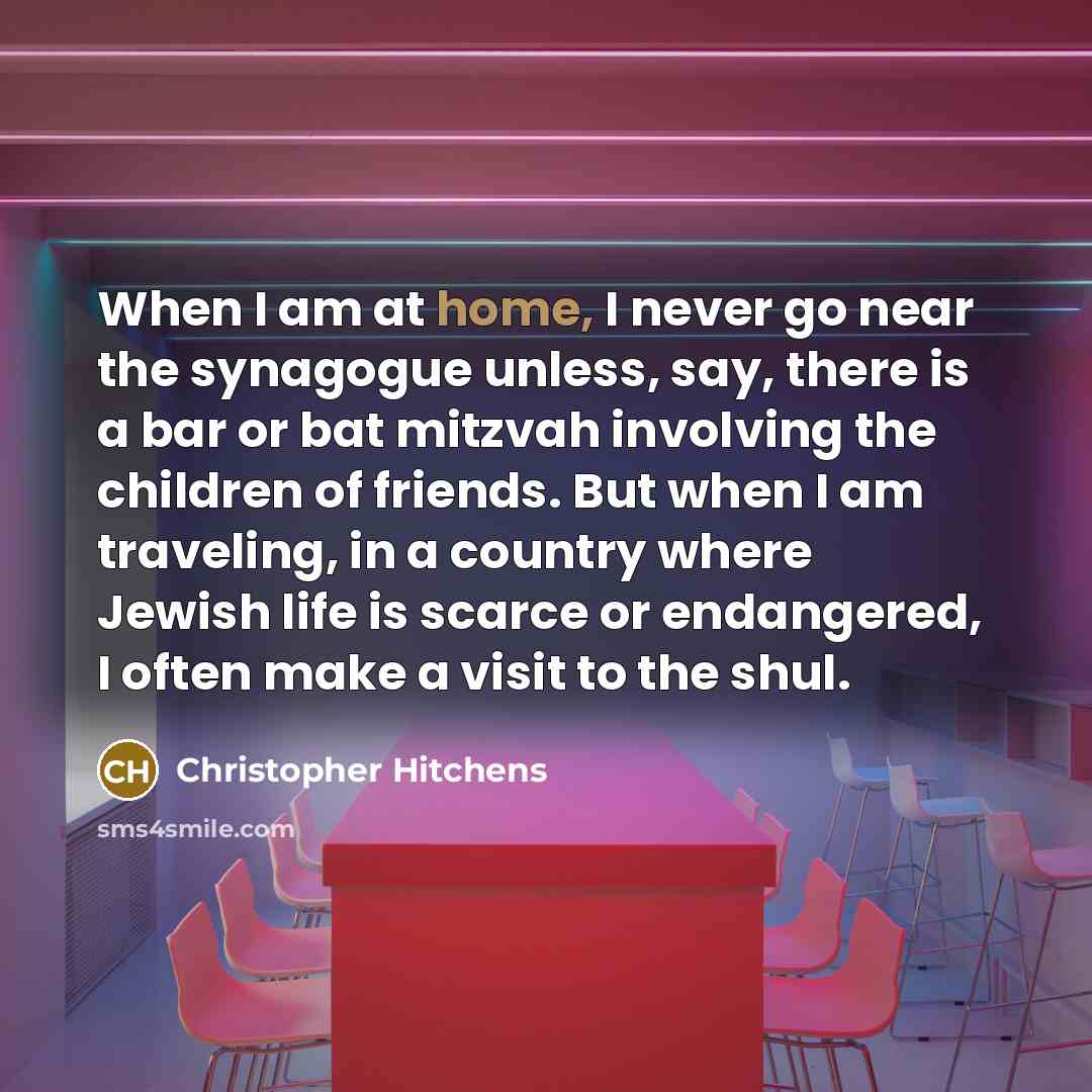 “When I am at home, I never go near the synagogue unless, say, there is a bar or bat mitzvah involving the children of friends. But when I am traveling, in a country where Jewish life is scarce or endangered, I often make a visit to the shul.” quote by Christopher Hitchens
