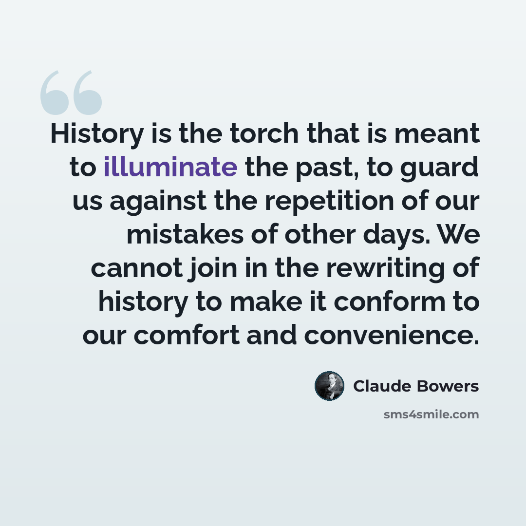 “History is the torch that is meant to illuminate the past, to guard us against the repetition of our mistakes of other days. We cannot join in the rewriting of history to make it conform to our comfort and convenience.” quote by Claude Bowers