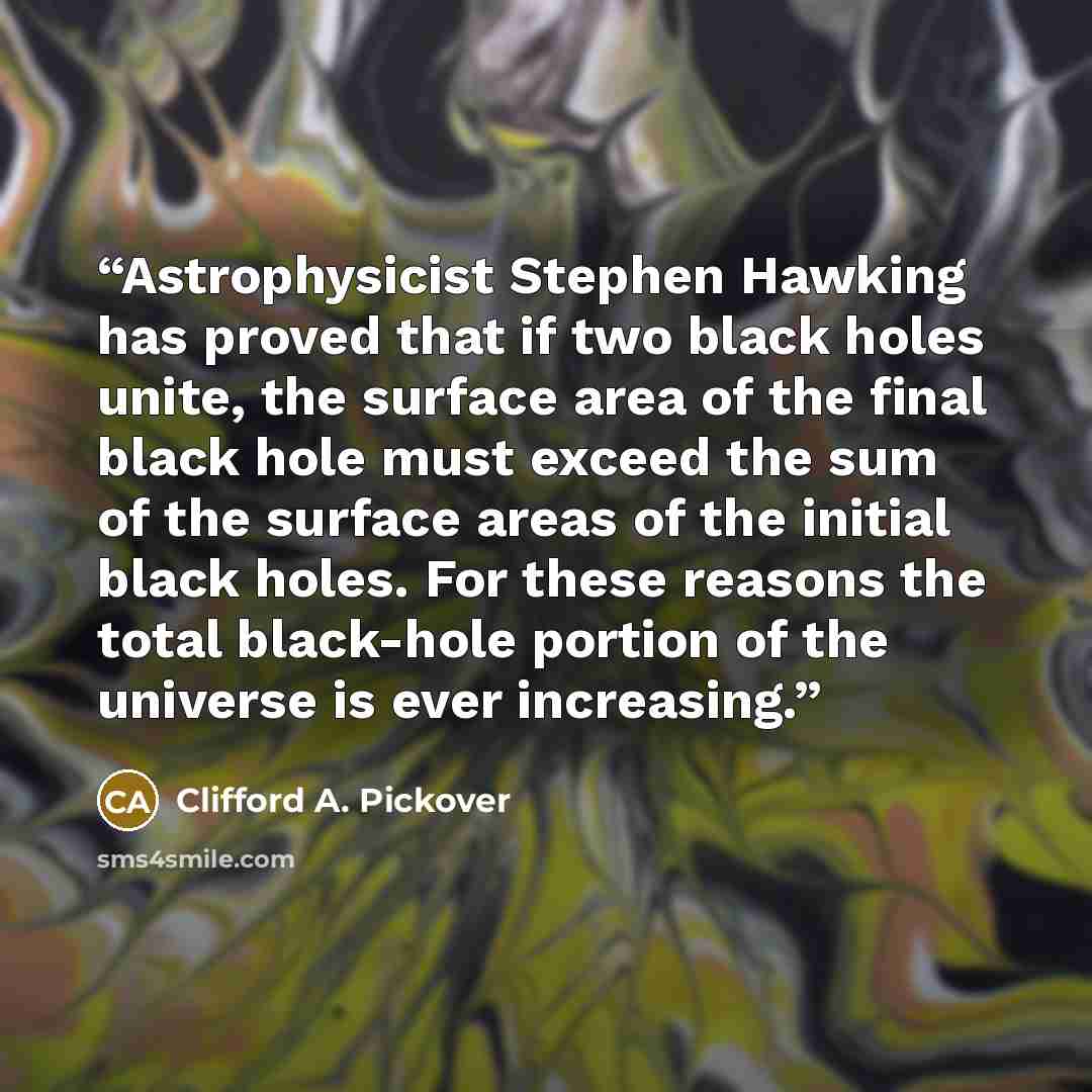 “Astrophysicist Stephen Hawking has proved that if two black holes unite, the surface area of the final black hole must exceed the sum of the surface areas of the initial black holes. For these reasons the total black-hole portion of the universe is ever increasing.” quote by Clifford A. Pickover