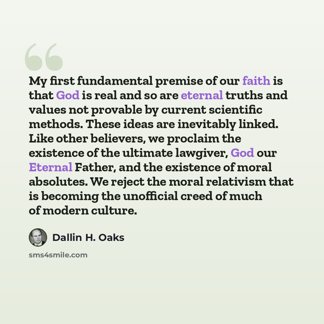 “My first fundamental premise of our faith is that God is real and so are eternal truths and values not provable by current scientific methods. These ideas are inevitably linked. Like other believers, we proclaim the existence of the ultimate lawgiver, God our Eternal Father, and the existence of…” quote by Dallin H. Oaks