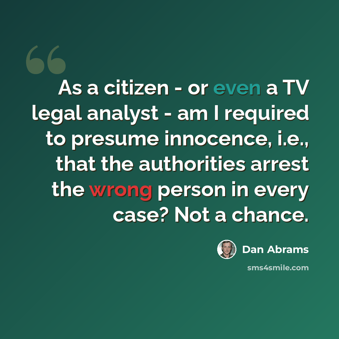 “As a citizen - or even a TV legal analyst - am I required to presume innocence, i.e., that the authorities arrest the wrong person in every case? Not a chance.” quote by Dan Abrams