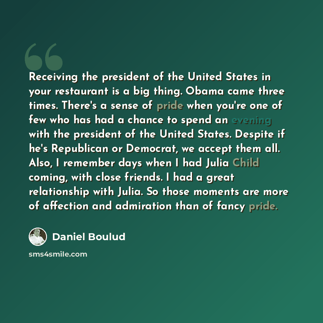 “Receiving the president of the United States in your restaurant is a big thing. Obama came three times. There's a sense of pride when you're one of few who has had a chance to spend an evening with the president of the United States. Despite if he's Republican or Democrat, we accept them all…” quote by Daniel Boulud