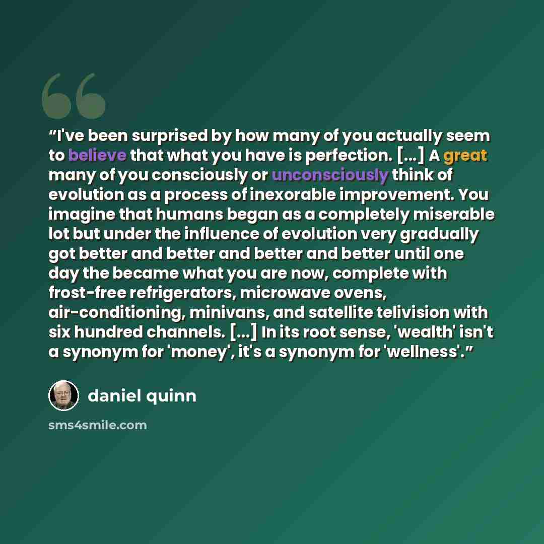 “I've been surprised by how many of you actually seem to believe that what you have is perfection. [...] A great many of you consciously or unconsciously think of evolution as a process of inexorable improvement. You imagine that humans began as a completely miserable lot but under the influence of…” quote by Daniel Quinn
