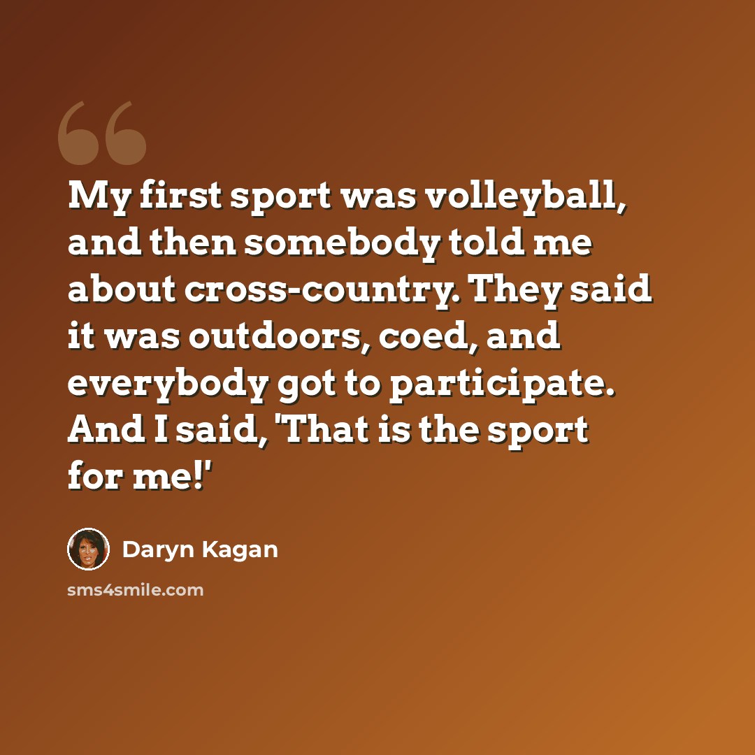 “My first sport was volleyball, and then somebody told me about cross-country. They said it was outdoors, coed, and everybody got to participate. And I said, 'That is the sport for me!'” quote by Daryn Kagan