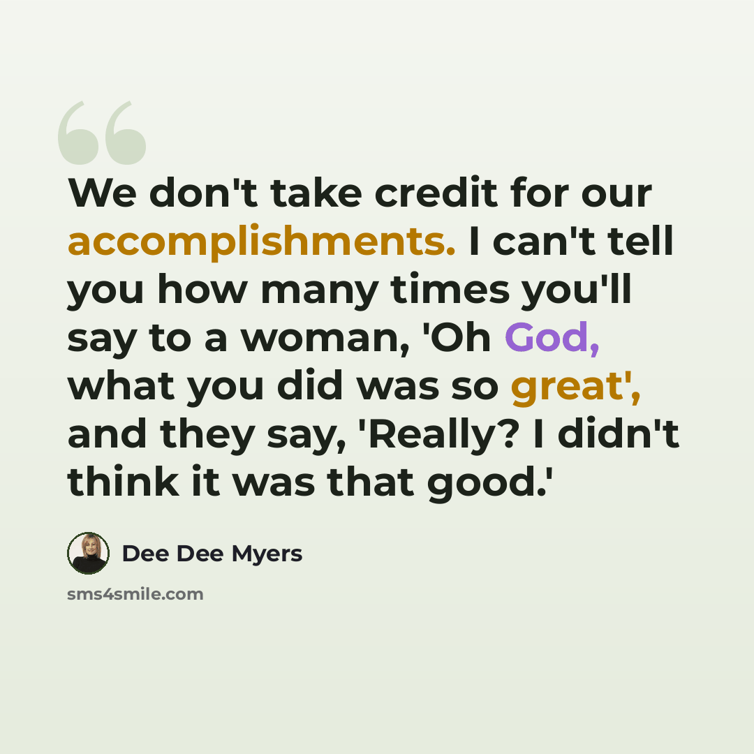 “We don't take credit for our accomplishments. I can't tell you how many times you'll say to a woman, 'Oh God, what you did was so great', and they say, 'Really? I didn't think it was that good.'” quote by Dee Dee Myers