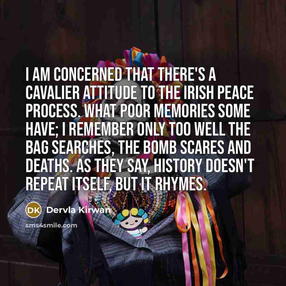 “I am concerned that there's a cavalier attitude to the Irish Peace Process. What poor memories some have; I remember only too well the bag searches, the bomb scares and deaths. As they say, history doesn't repeat itself, but it rhymes.” quote by Dervla Kirwan