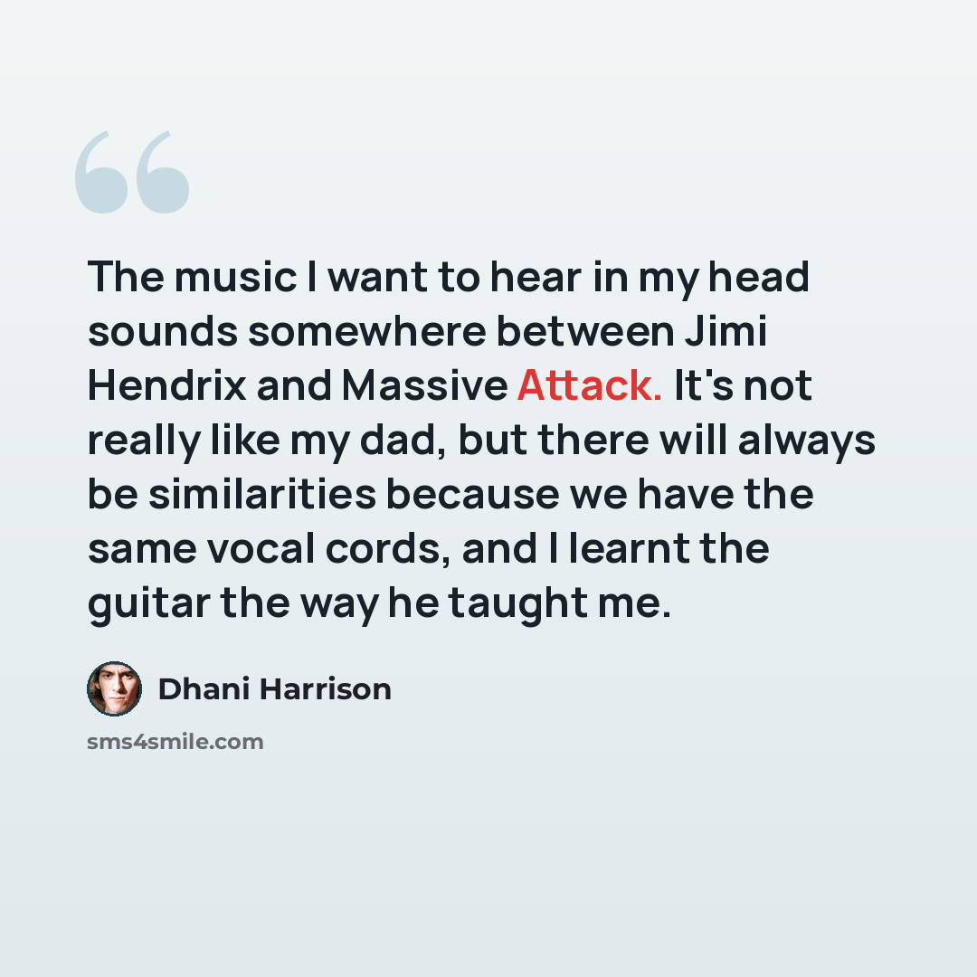 “The music I want to hear in my head sounds somewhere between Jimi Hendrix and Massive Attack. It's not really like my dad, but there will always be similarities because we have the same vocal cords, and I learnt the guitar the way he taught me.” quote by Dhani Harrison
