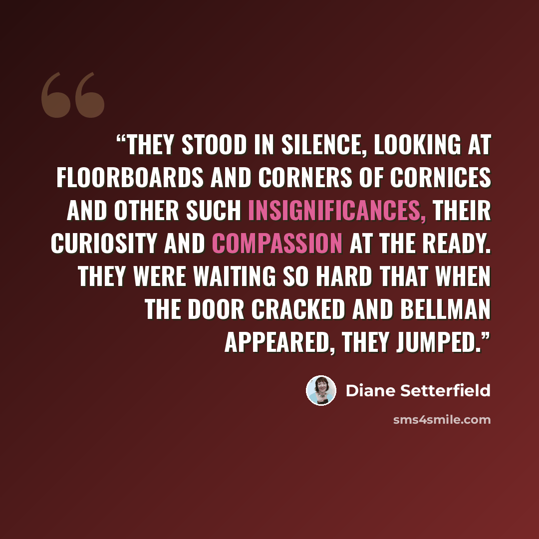 “They stood in silence, looking at floorboards and corners of cornices and other such insignificances, their curiosity and compassion at the ready. They were waiting so hard that when the door cracked and Bellman appeared, they jumped.” quote by Diane Setterfield
