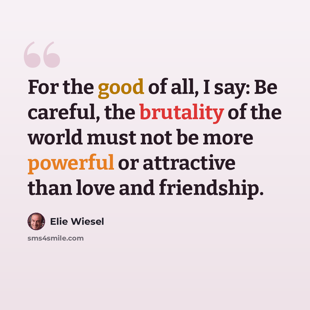 “For the good of all, I say: Be careful, the brutality of the world must not be more powerful or attractive than love and friendship.” quote by Elie Wiesel