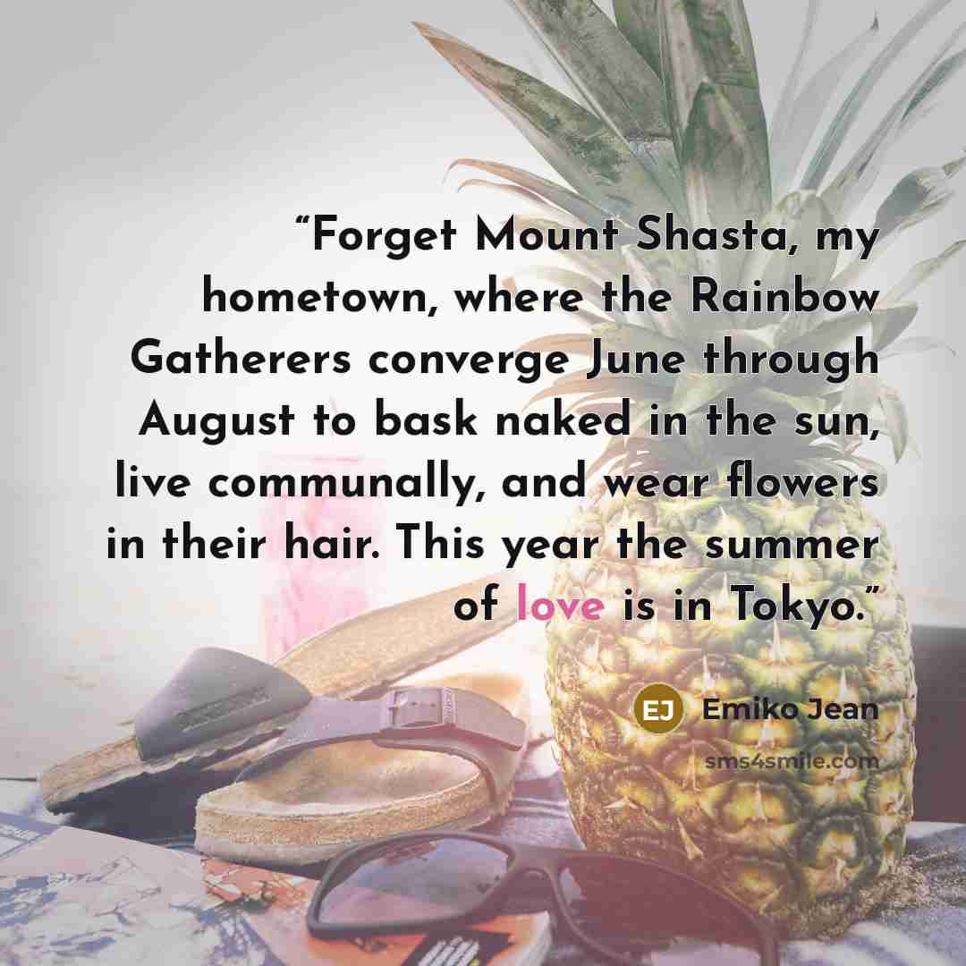 “Forget Mount Shasta, my hometown, where the Rainbow Gatherers converge June through August to bask naked in the sun, live communally, and wear flowers in their hair. This year the summer of love is in Tokyo.” quote by Emiko Jean