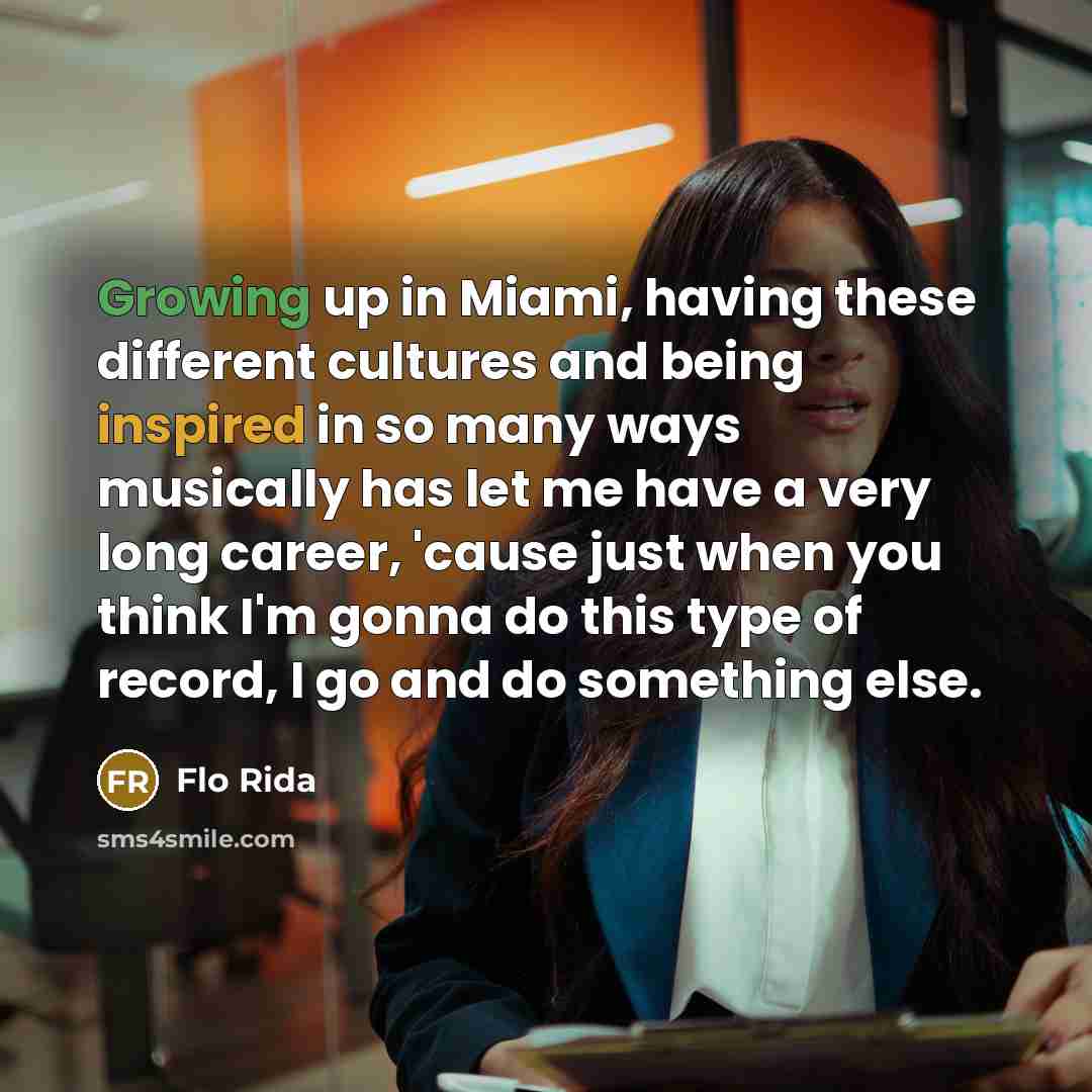 “Growing up in Miami, having these different cultures and being inspired in so many ways musically has let me have a very long career, 'cause just when you think I'm gonna do this type of record, I go and do something else.” quote by Flo Rida