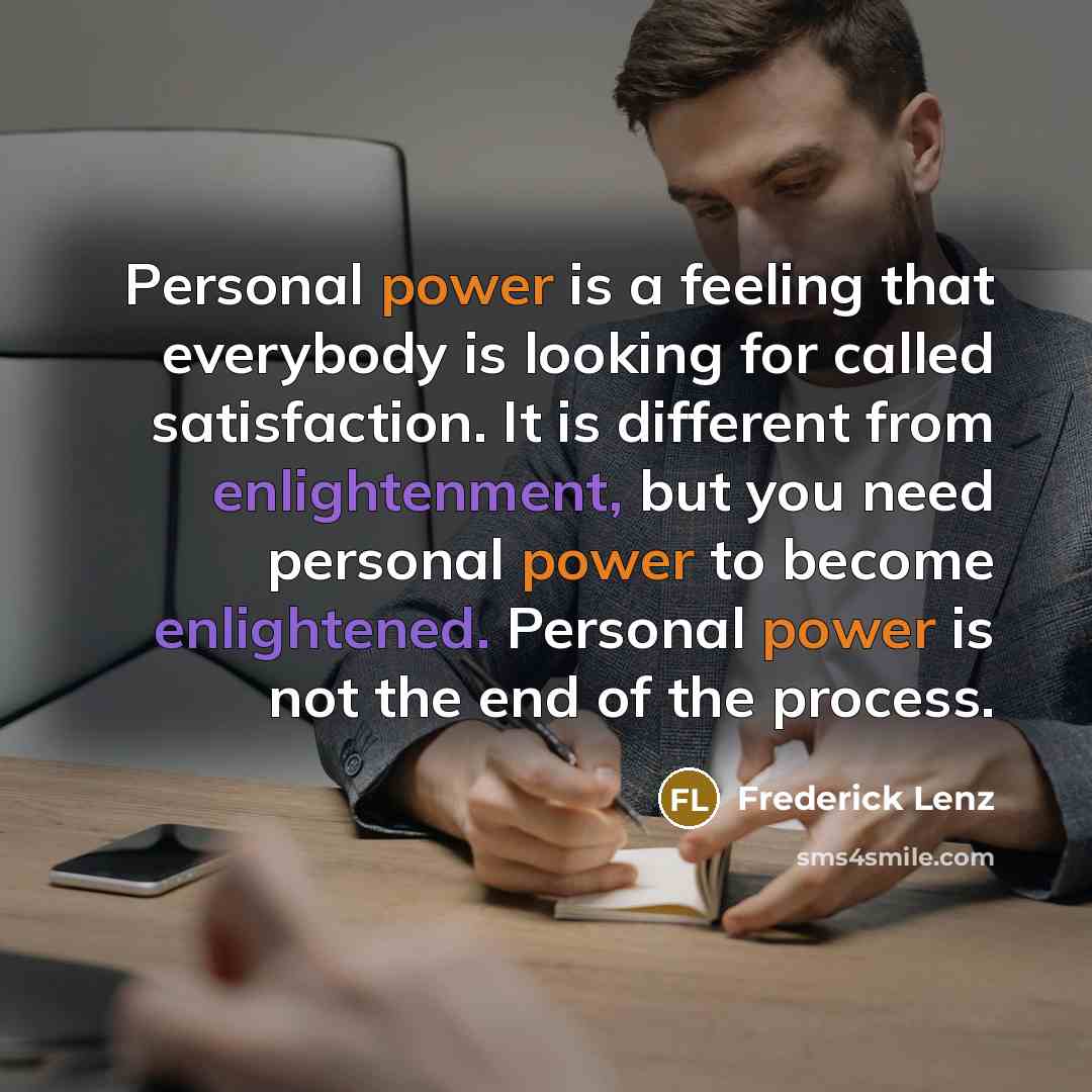 “Personal power is a feeling that everybody is looking for called satisfaction. It is different from enlightenment, but you need personal power to become enlightened. Personal power is not the end of the process.” quote by Frederick Lenz