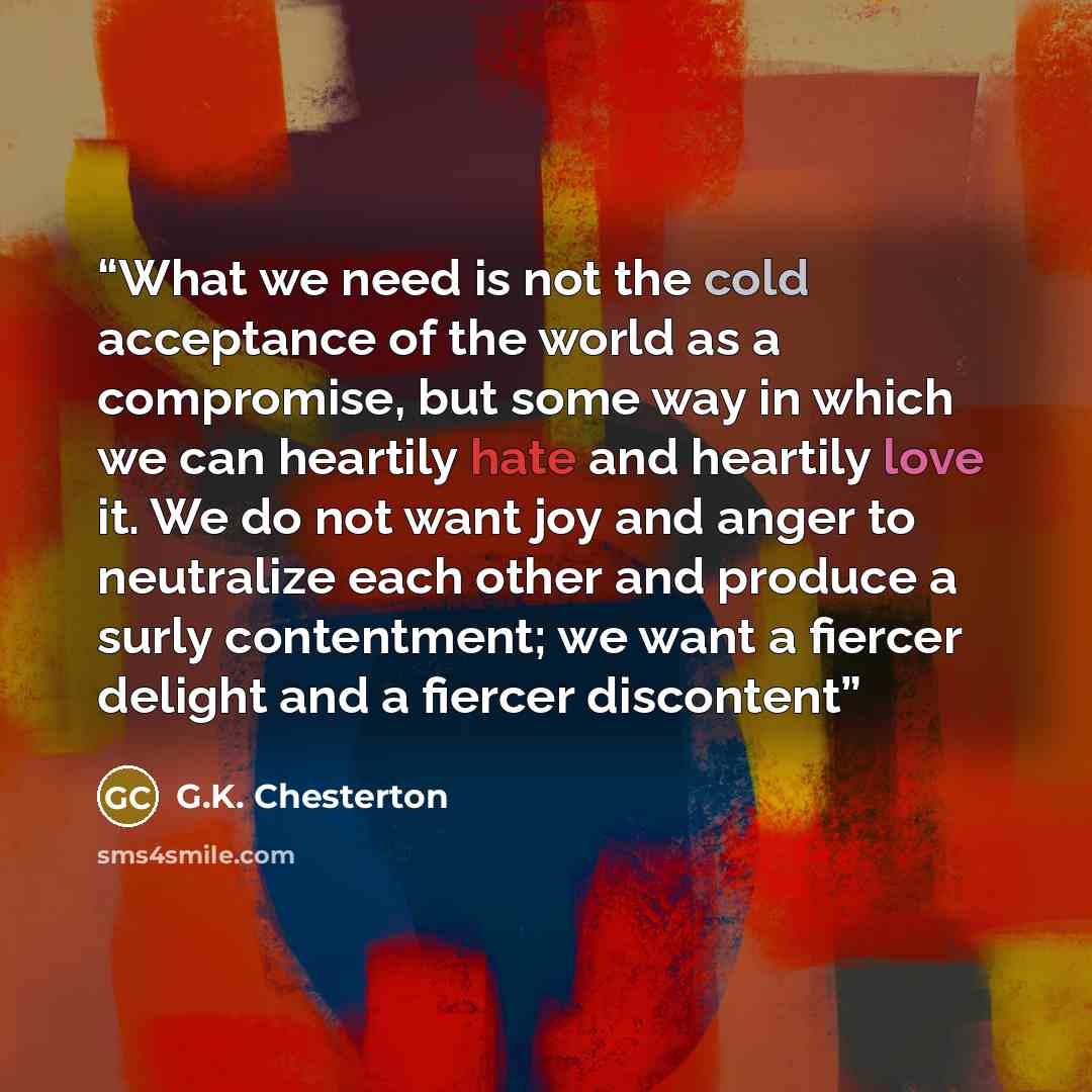 “What we need is not the cold acceptance of the world as a compromise, but some way in which we can heartily hate and heartily love it. We do not want joy and anger to neutralize each other and produce a surly contentment; we want a fiercer delight and a fiercer discontent” quote by G.K. Chesterton
