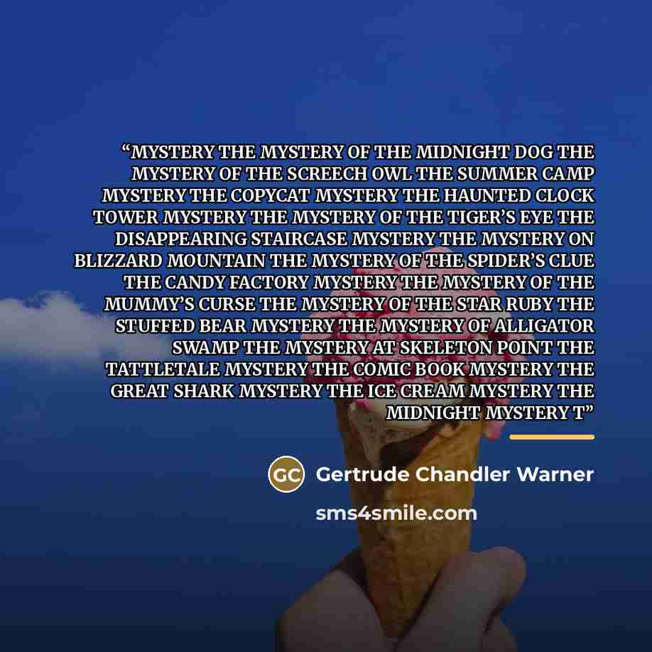 “MYSTERY THE MYSTERY OF THE MIDNIGHT DOG THE MYSTERY OF THE SCREECH OWL THE SUMMER CAMP MYSTERY THE COPYCAT MYSTERY THE HAUNTED CLOCK TOWER MYSTERY THE MYSTERY OF THE TIGER’S EYE THE DISAPPEARING STAIRCASE MYSTERY THE MYSTERY ON BLIZZARD MOUNTAIN THE MYSTERY OF THE SPIDER’S CLUE THE CANDY FACTORY…” quote by Gertrude Chandler Warner
