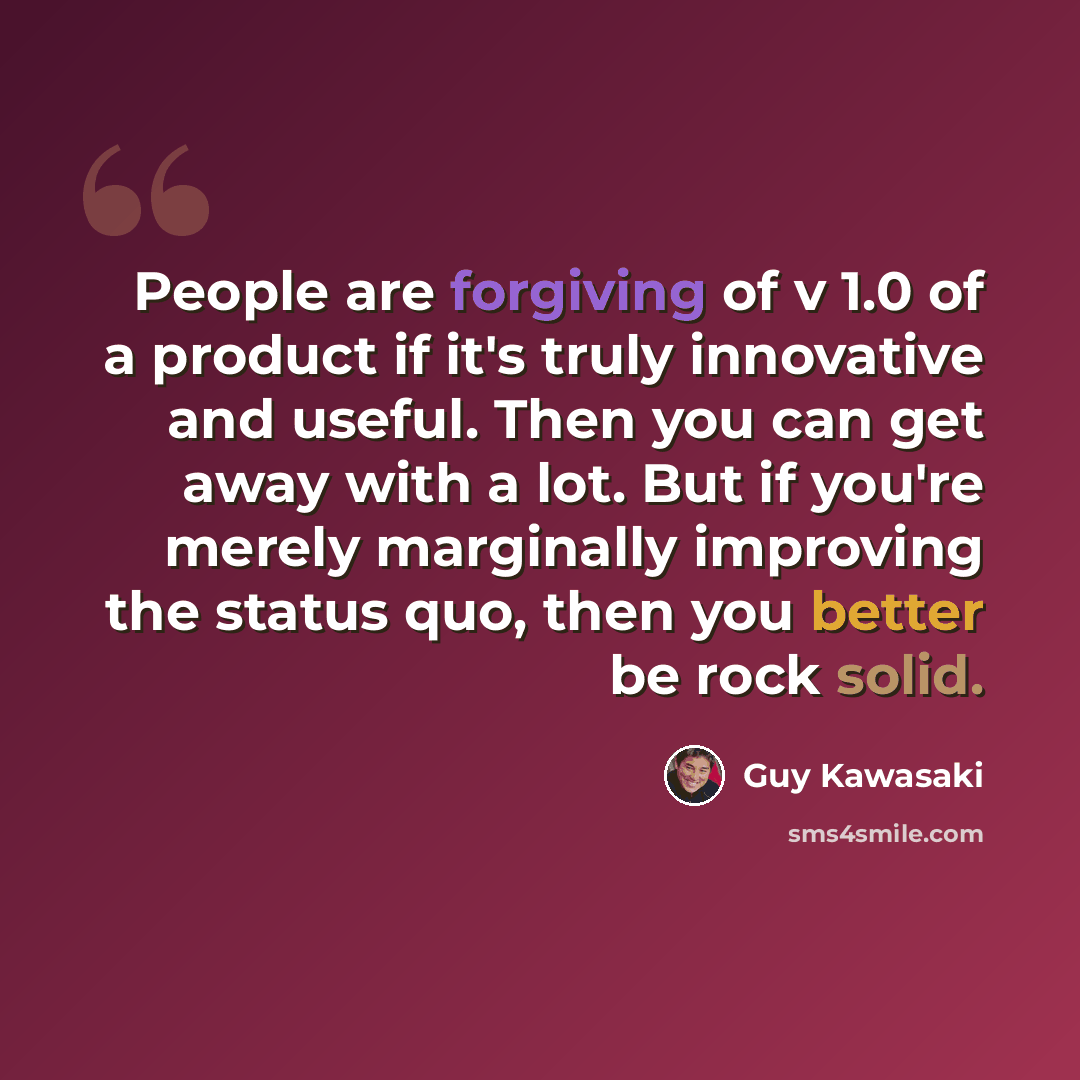 “People are forgiving of v 1.0 of a product if it's truly innovative and useful. Then you can get away with a lot. But if you're merely marginally improving the status quo, then you better be rock solid.” quote by Guy Kawasaki