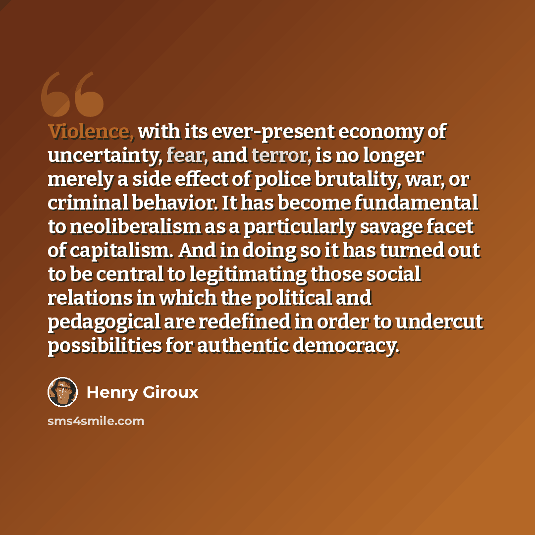 “Violence, with its ever-present economy of uncertainty, fear, and terror, is no longer merely a side effect of police brutality, war, or criminal behavior. It has become fundamental to neoliberalism as a particularly savage facet of capitalism. And in doing so it has turned out to be central to…” quote by Henry Giroux