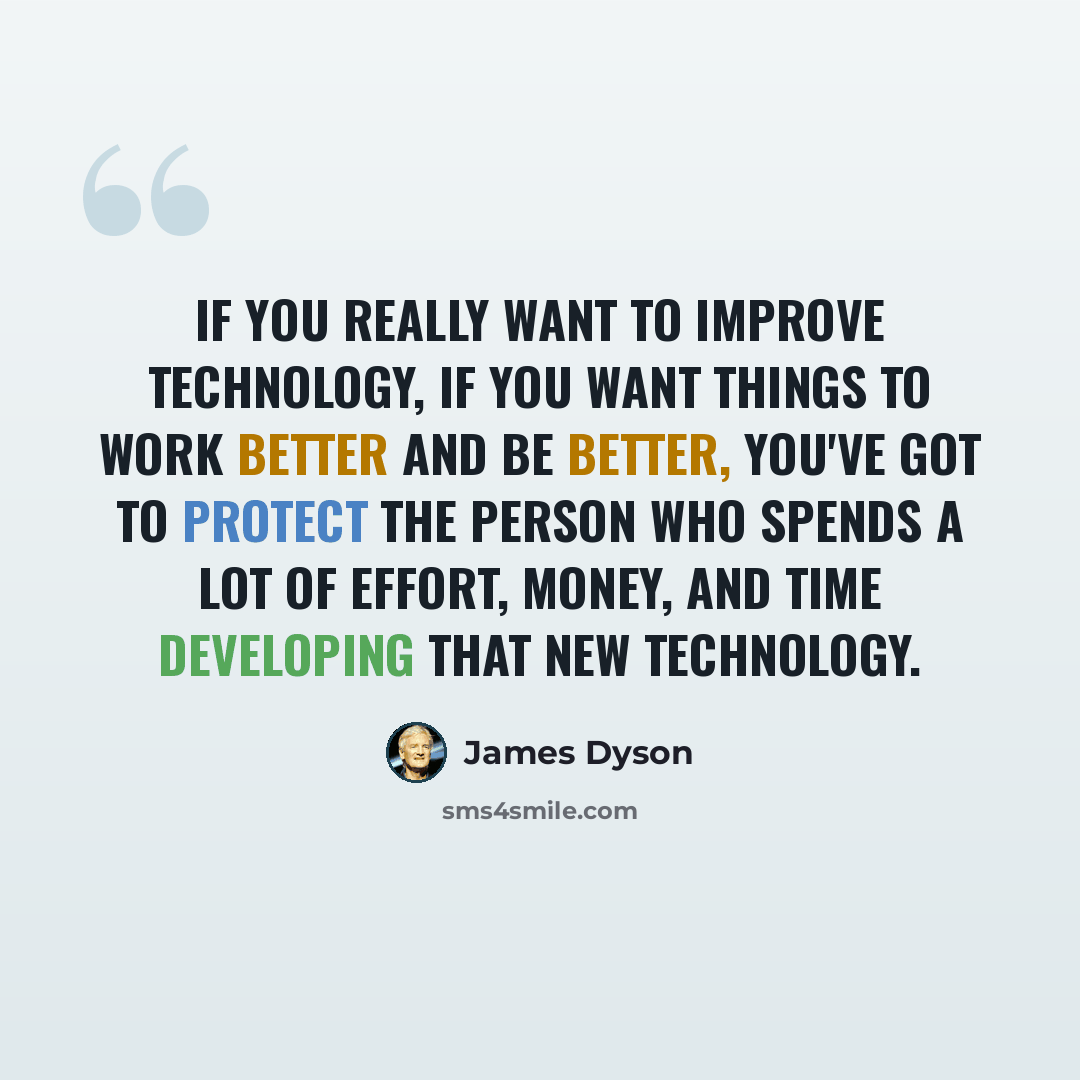 “If you really want to improve technology, if you want things to work better and be better, you've got to protect the person who spends a lot of effort, money, and time developing that new technology.” quote by James Dyson