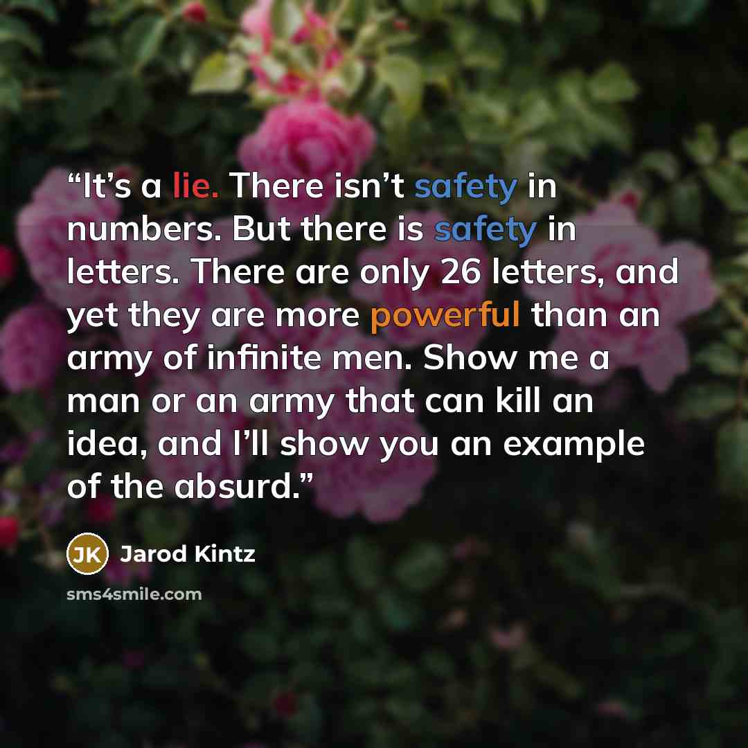 “It’s a lie. There isn’t safety in numbers. But there is safety in letters. There are only 26 letters, and yet they are more powerful than an army of infinite men. Show me a man or an army that can kill an idea, and I’ll show you an example of the absurd.” quote by Jarod Kintz