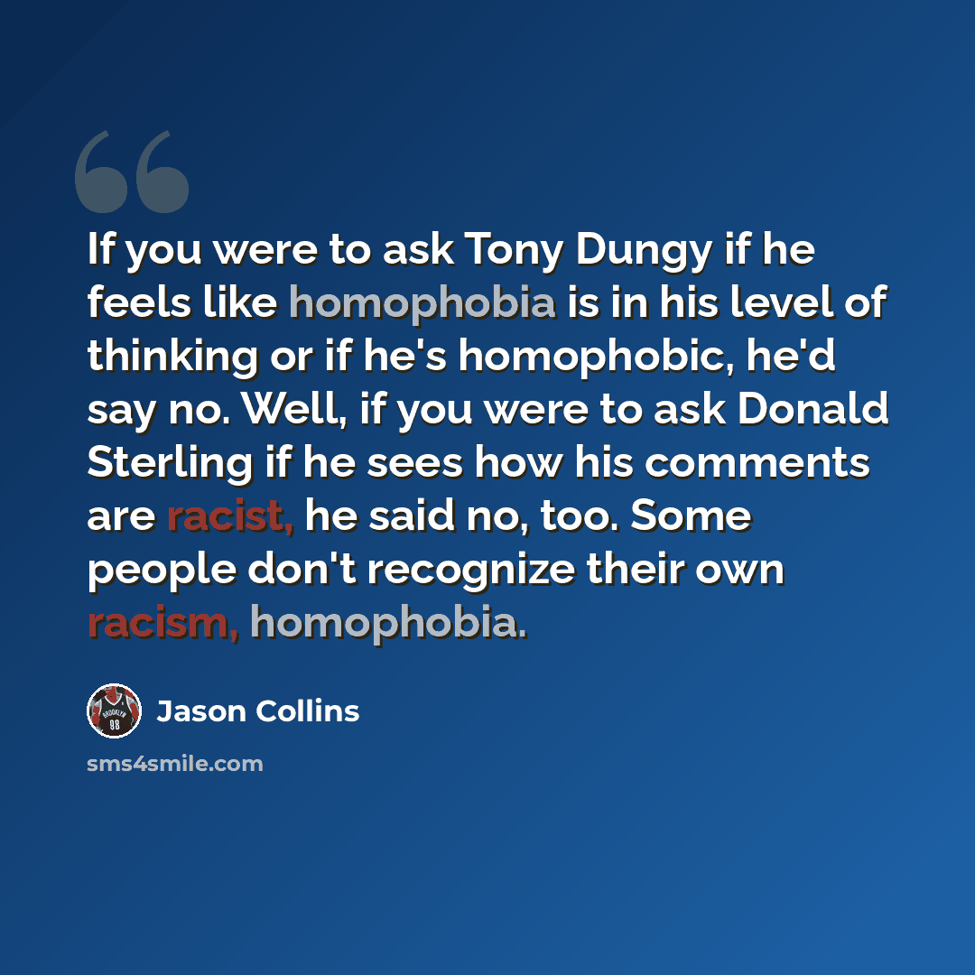 “If you were to ask Tony Dungy if he feels like homophobia is in his level of thinking or if he's homophobic, he'd say no. Well, if you were to ask Donald Sterling if he sees how his comments are racist, he said no, too. Some people don't recognize their own racism, homophobia.” quote by Jason Collins