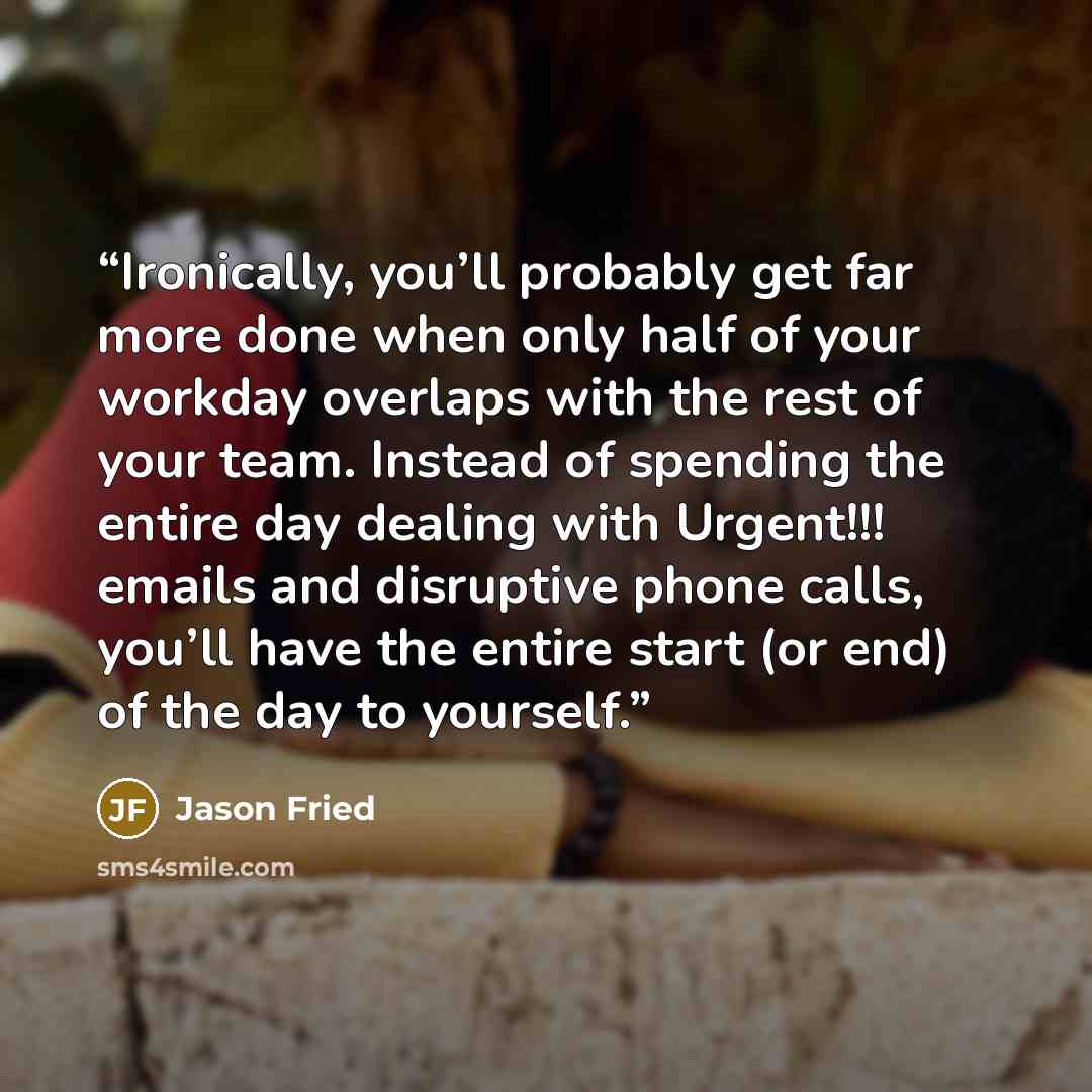 “Ironically, you’ll probably get far more done when only half of your workday overlaps with the rest of your team. Instead of spending the entire day dealing with Urgent!!! emails and disruptive phone calls, you’ll have the entire start (or end) of the day to yourself.” quote by Jason Fried