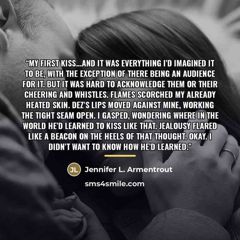 “My first kiss...and it was everything I’d imagined it to be, with the exception of there being an audience for it. But it was hard to acknowledge them or their cheering and whistles. Flames scorched my already heated skin. Dez’s lips moved against mine, working the tight seam open. I gasped…” quote by Jennifer L. Armentrout