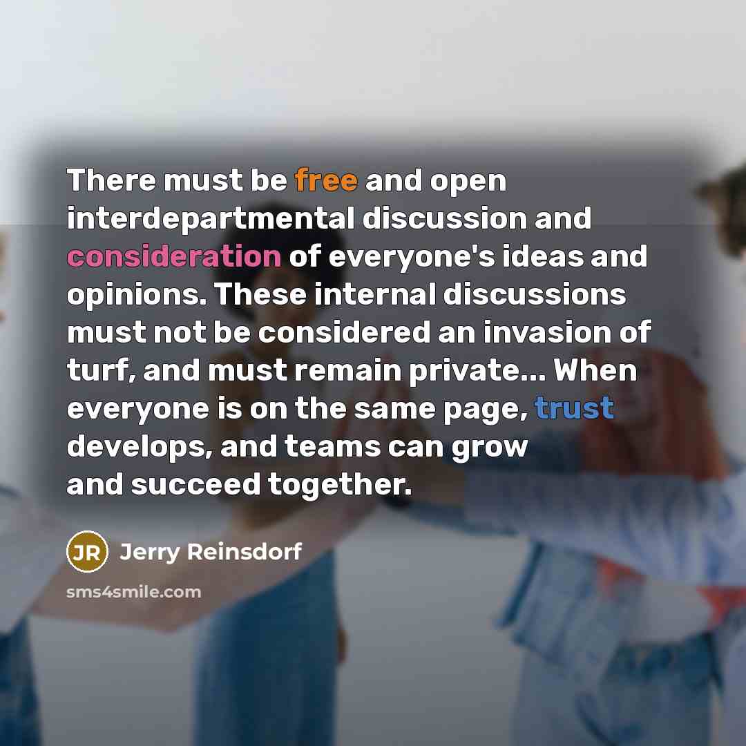 “There must be free and open interdepartmental discussion and consideration of everyone's ideas and opinions. These internal discussions must not be considered an invasion of turf, and must remain private... When everyone is on the same page, trust develops, and teams can grow and succeed together.” quote by Jerry Reinsdorf