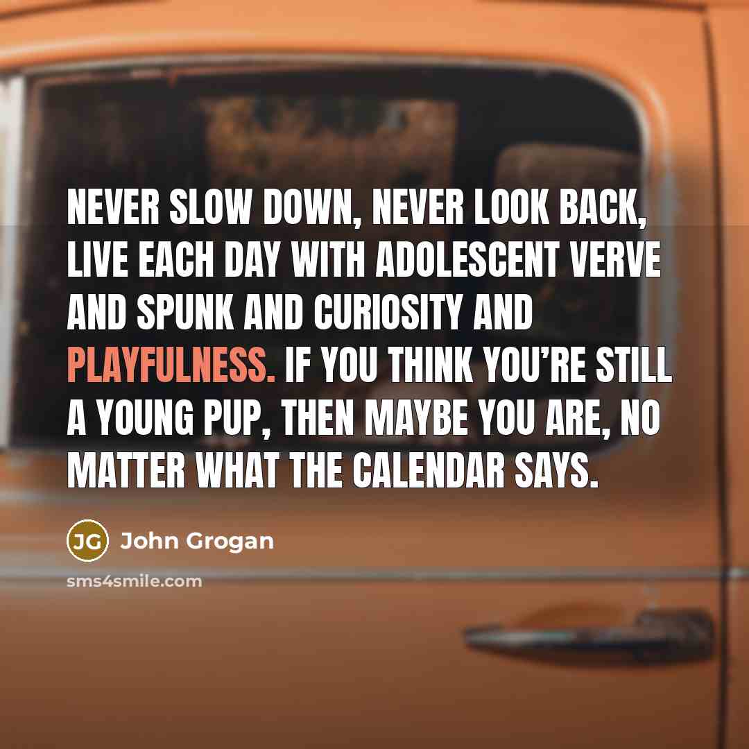 “Never slow down, never look back, live each day with adolescent verve and spunk and curiosity and playfulness. If you think you’re still a young pup, then maybe you are, no matter what the calendar says.” quote by John Grogan