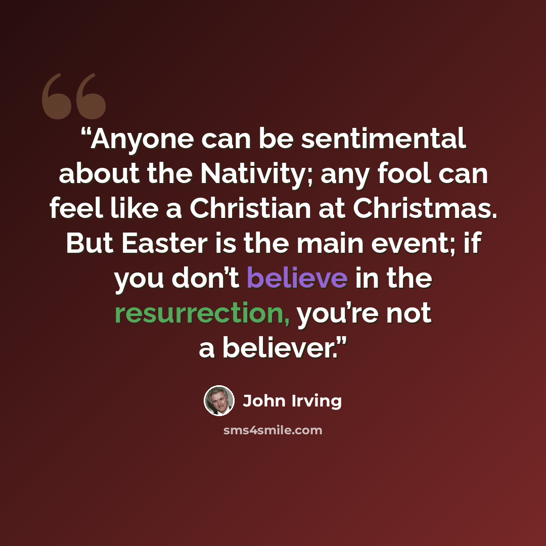 “Anyone can be sentimental about the Nativity; any fool can feel like a Christian at Christmas. But Easter is the main event; if you don’t believe in the resurrection, you’re not a believer.” quote by John Irving