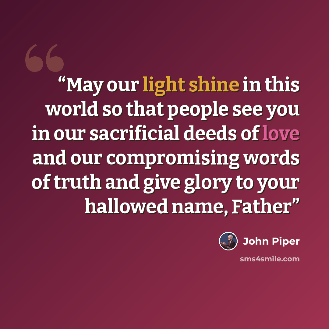 “May our light shine in this world so that people see you in our sacrificial deeds of love and our compromising words of truth and give glory to your hallowed name, Father” quote by John Piper