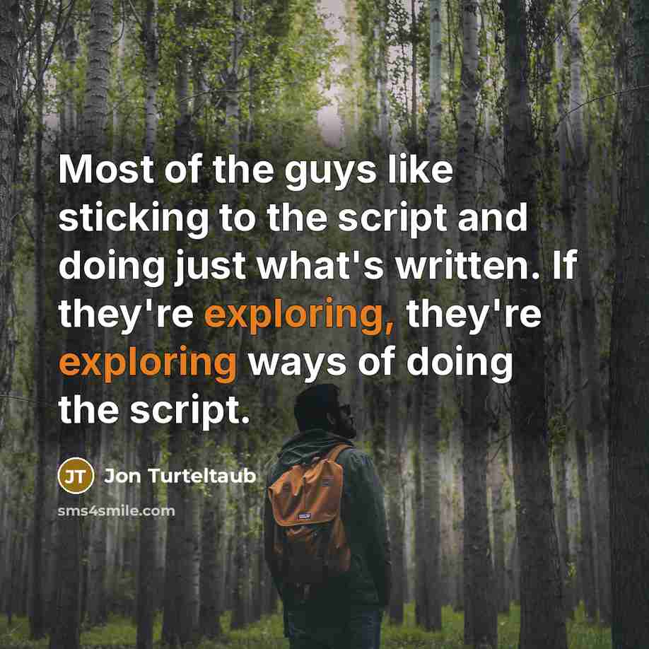 “Most of the guys like sticking to the script and doing just what's written. If they're exploring, they're exploring ways of doing the script.” quote by Jon Turteltaub