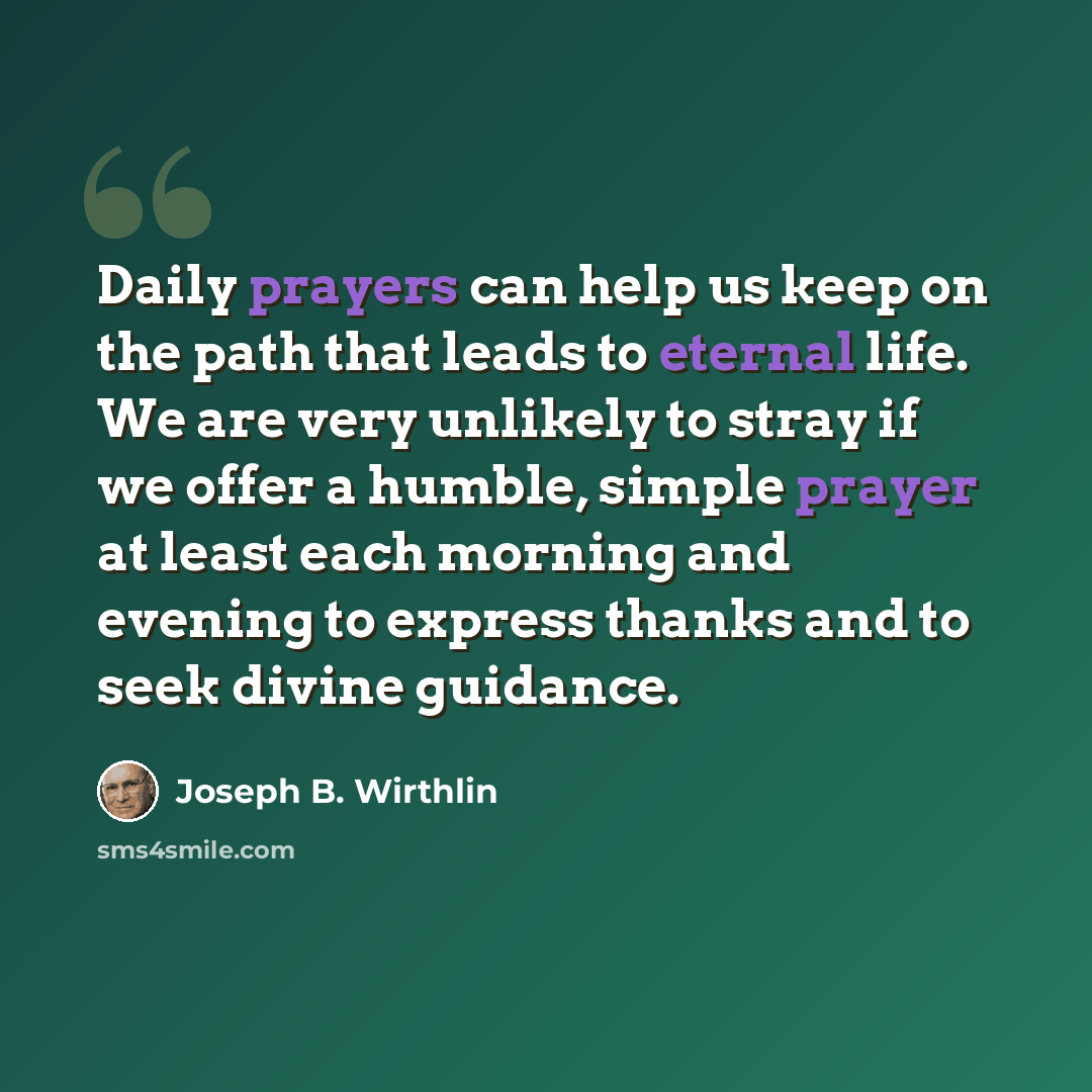 “Daily prayers can help us keep on the path that leads to eternal life. We are very unlikely to stray if we offer a humble, simple prayer at least each morning and evening to express thanks and to seek divine guidance.” quote by Joseph B. Wirthlin
