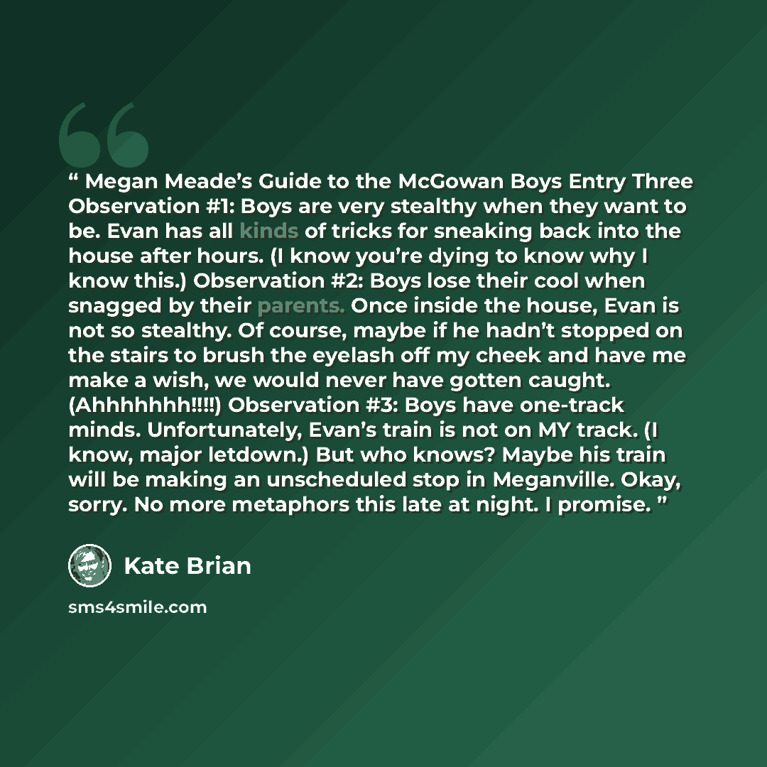 “Megan Meade’s Guide to the McGowan Boys Entry Three Observation #1: Boys are very stealthy when they want to be. Evan has all kinds of tricks for sneaking back into the house after hours. (I know you’re dying to know why I know this.) Observation #2: Boys lose their cool when snagged by their…” quote by Kate Brian