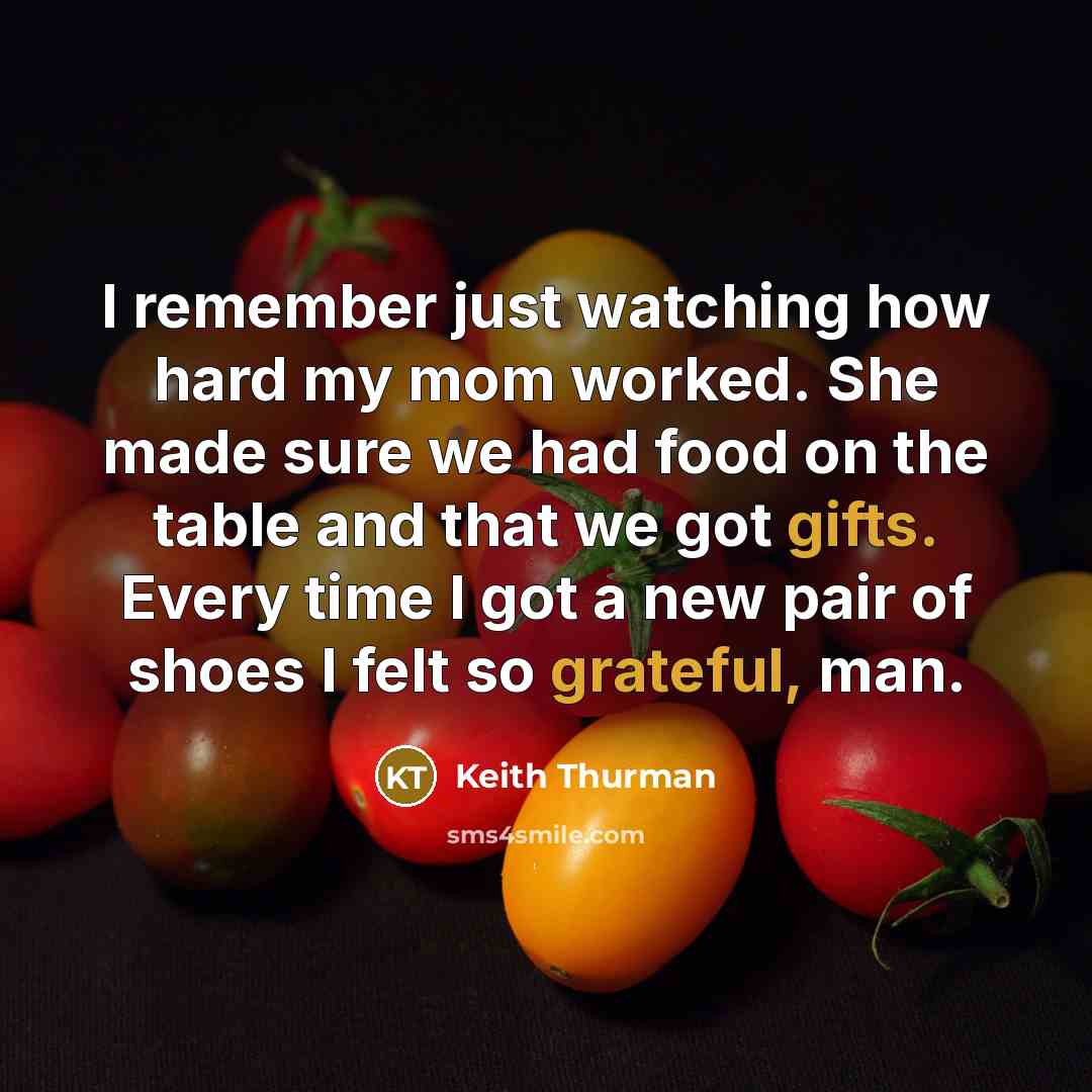 “I remember just watching how hard my mom worked. She made sure we had food on the table and that we got gifts. Every time I got a new pair of shoes I felt so grateful, man.” quote by Keith Thurman