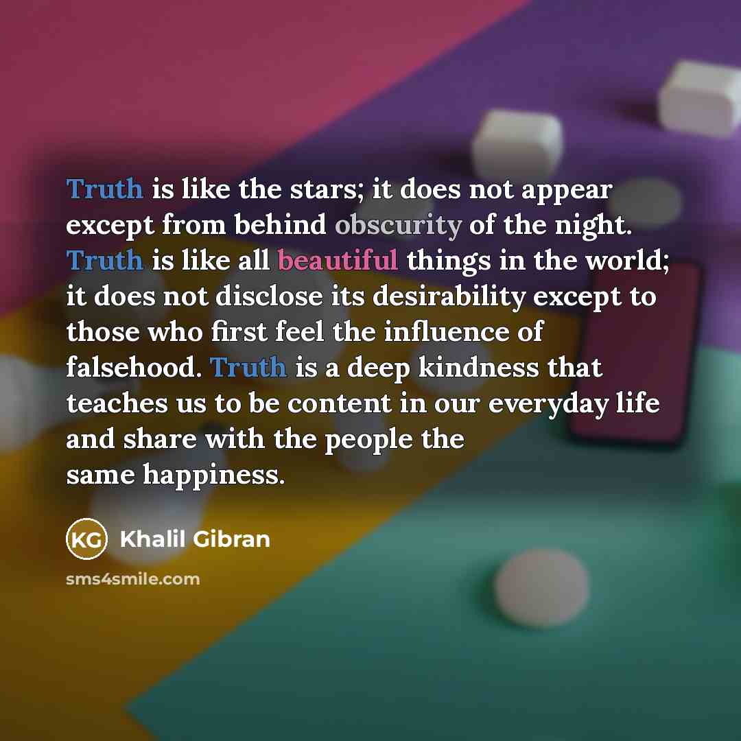 “Truth is like the stars; it does not appear except from behind obscurity of the night. Truth is like all beautiful things in the world; it does not disclose its desirability except to those who first feel the influence of falsehood. Truth is a deep kindness that teaches us to be content in our…” quote by Khalil Gibran