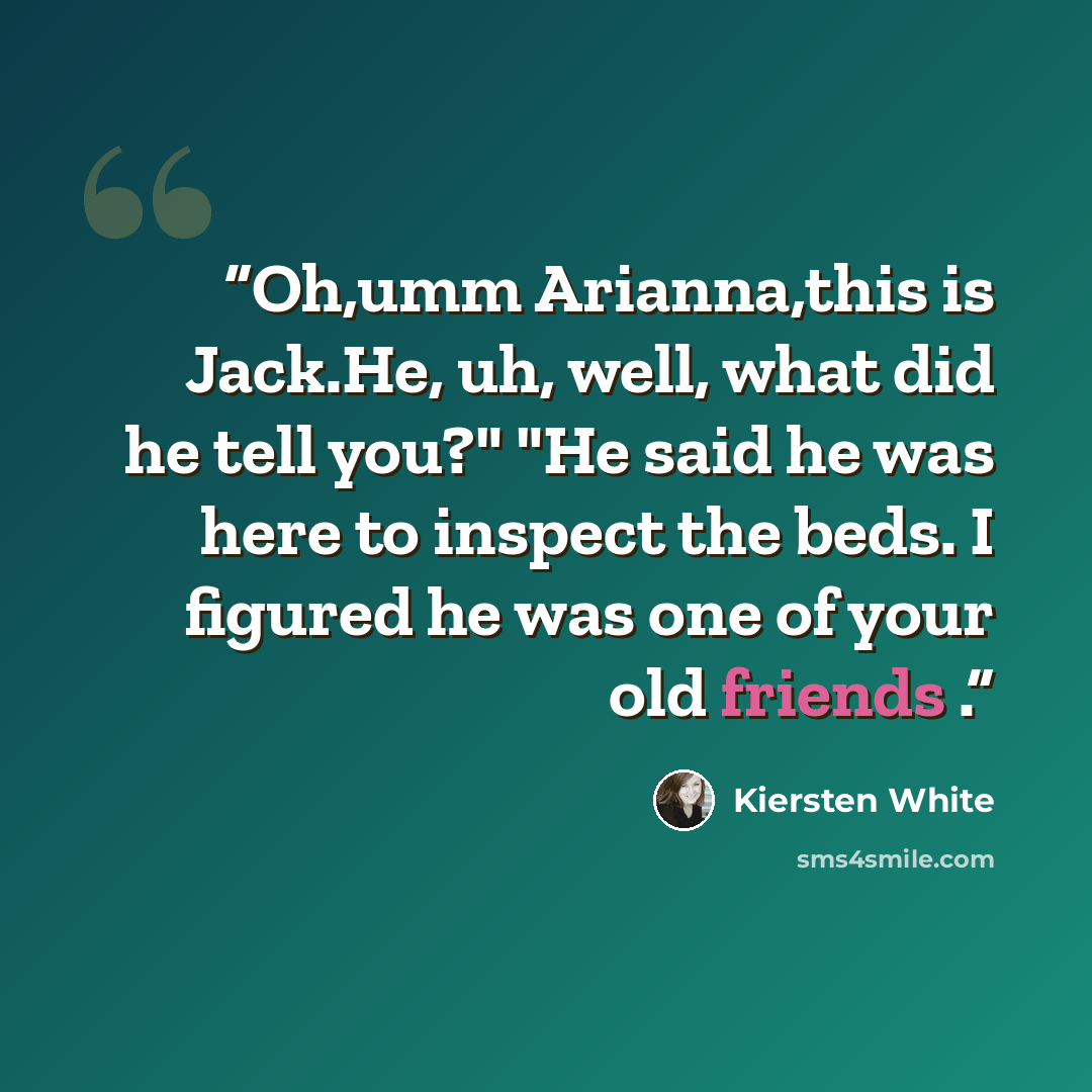 “Oh,umm Arianna,this is Jack.He, uh, well, what did he tell you?" "He said he was here to inspect the beds. I figured he was one of your old friends .” quote by Kiersten White