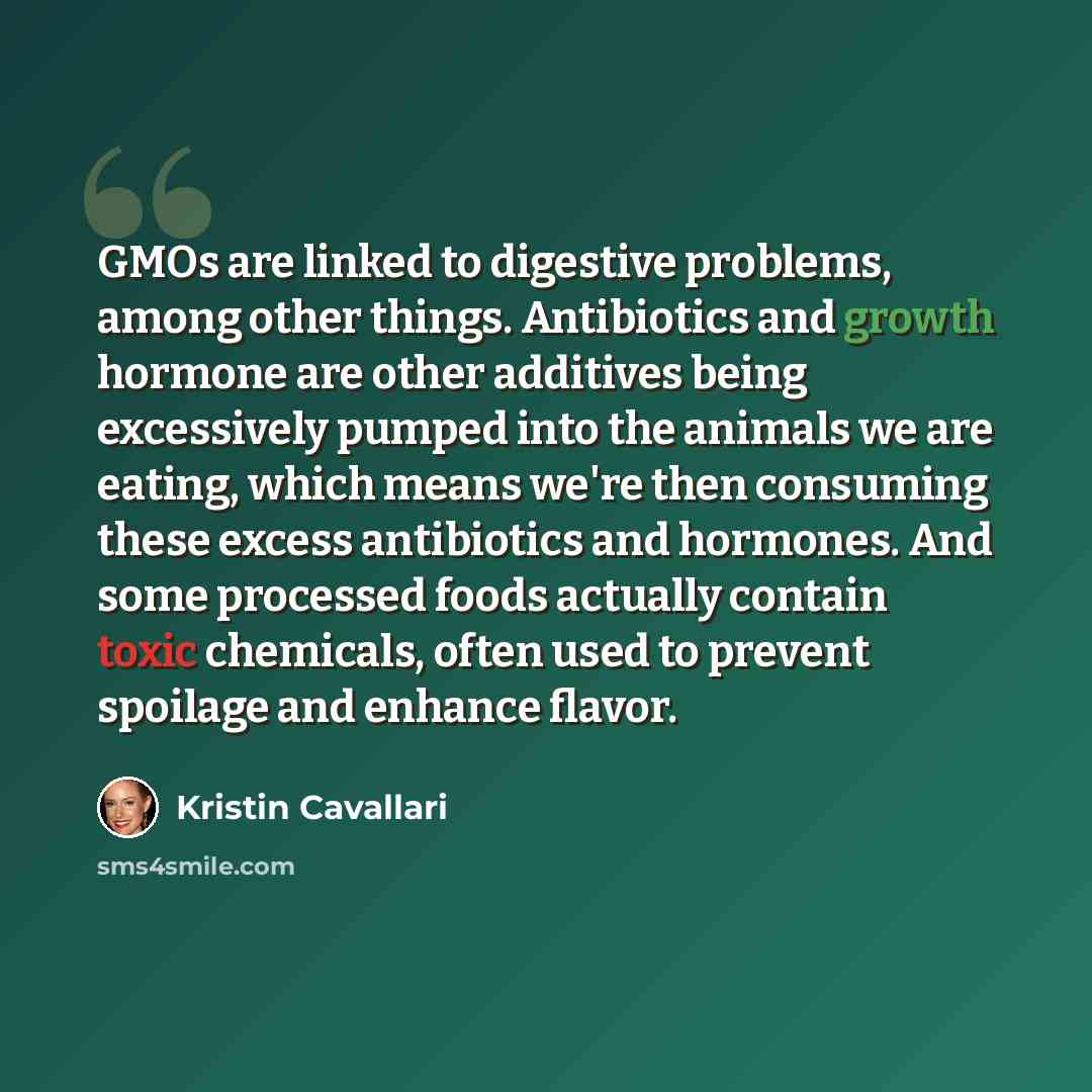 “GMOs are linked to digestive problems, among other things. Antibiotics and growth hormone are other additives being excessively pumped into the animals we are eating, which means we're then consuming these excess antibiotics and hormones. And some processed foods actually contain toxic chemicals…” quote by Kristin Cavallari
