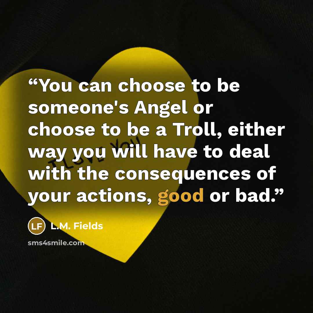 “You can choose to be someone's Angel or choose to be a Troll, either way you will have to deal with the consequences of your actions, good or bad.” quote by L.M. Fields
