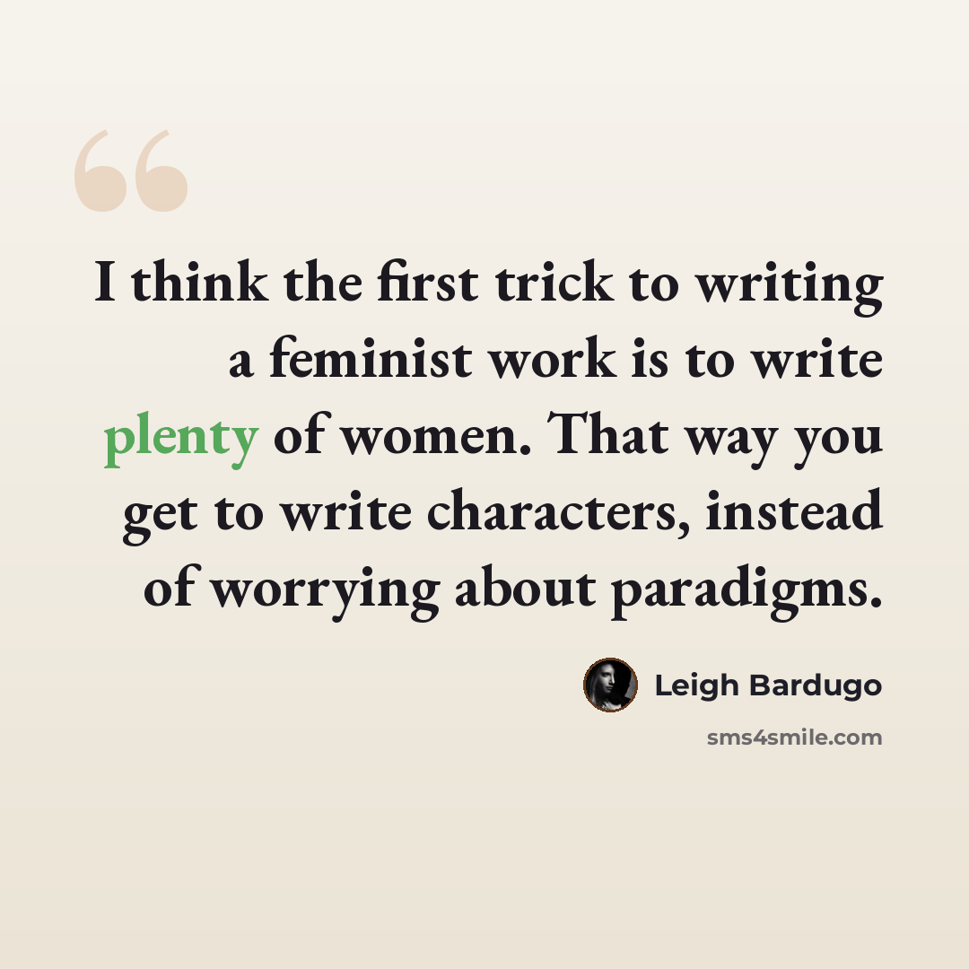 “I think the first trick to writing a feminist work is to write plenty of women. That way you get to write characters, instead of worrying about paradigms.” quote by Leigh Bardugo
