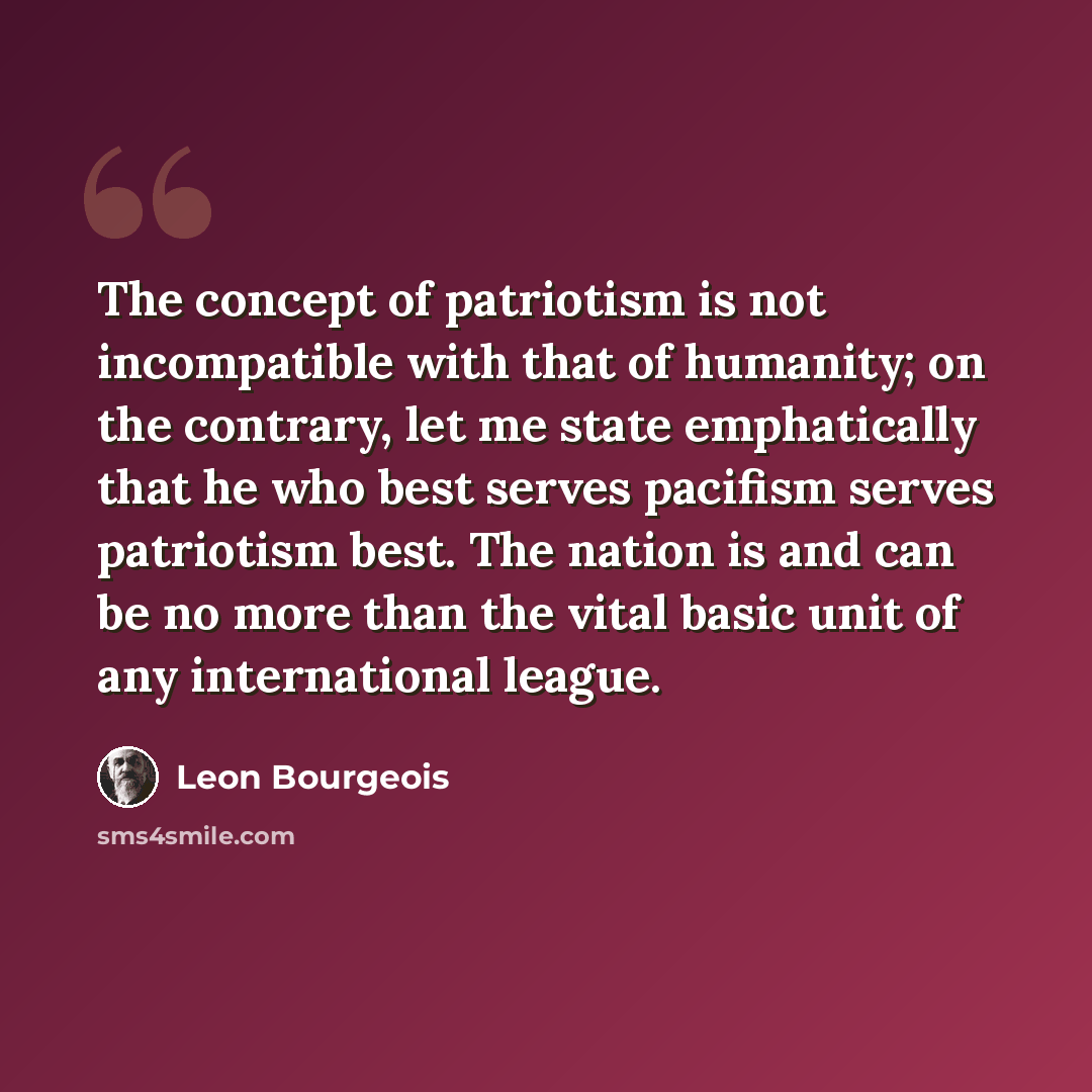 “The concept of patriotism is not incompatible with that of humanity; on the contrary, let me state emphatically that he who best serves pacifism serves patriotism best. The nation is and can be no more than the vital basic unit of any international league.” quote by Leon Bourgeois