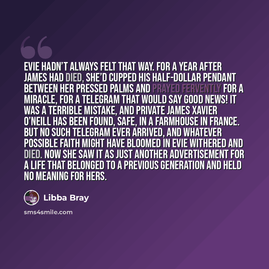 “Evie hadn’t always felt that way. For a year after James had died, she’d cupped his half-dollar pendant between her pressed palms and prayed fervently for a miracle, for a telegram that would say GOOD NEWS! IT WAS A TERRIBLE MISTAKE, AND PRIVATE JAMES XAVIER O’NEILL HAS BEEN FOUND, SAFE, IN A…” quote by Libba Bray